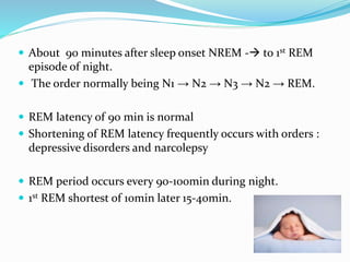 About 90 minutes after sleep onset NREM - to 1st REM
episode of night.
 The order normally being N1 → N2 → N3 → N2 → REM.
 REM latency of 90 min is normal
 Shortening of REM latency frequently occurs with orders :
depressive disorders and narcolepsy
 REM period occurs every 90-100min during night.
 1st REM shortest of 10min later 15-40min.
 