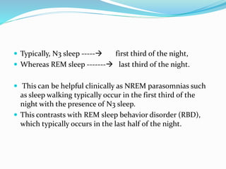  Typically, N3 sleep ----- first third of the night,
 Whereas REM sleep ------- last third of the night.
 This can be helpful clinically as NREM parasomnias such
as sleep walking typically occur in the first third of the
night with the presence of N3 sleep.
 This contrasts with REM sleep behavior disorder (RBD),
which typically occurs in the last half of the night.
 