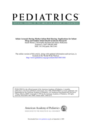 Infant Arousals During Mother-Infant Bed Sharing: Implications for Infant
            Sleep and Sudden Infant Death Syndrome Research
            Sarah Mosko, Christopher Richard and James McKenna
                        Pediatrics 1997;100;841-849
                        DOI: 10.1542/peds.100.5.841



 The online version of this article, along with updated information and services, is
                        located on the World Wide Web at:
               http://www.pediatrics.org/cgi/content/full/100/5/841




PEDIATRICS is the official journal of the American Academy of Pediatrics. A monthly
publication, it has been published continuously since 1948. PEDIATRICS is owned, published, and
trademarked by the American Academy of Pediatrics, 141 Northwest Point Boulevard, Elk Grove
Village, Illinois, 60007. Copyright © 1997 by the American Academy of Pediatrics. All rights
reserved. Print ISSN: 0031-4005. Online ISSN: 1098-4275.




                   Downloaded from www.pediatrics.org by on September 6, 2009
 