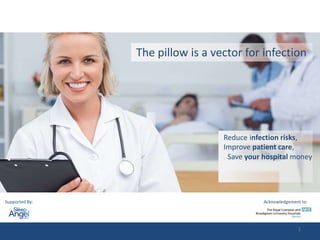 The pillow is a vector for infection 
Reduce infection risks, 
Improve patient care, 
Save your hospital money 
Supported By: Acknowledgement to: 
1 
 