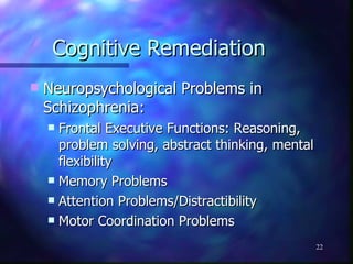 Cognitive Remediation Neuropsychological Problems in Schizophrenia: Frontal Executive Functions: Reasoning, problem solving, abstract thinking, mental flexibility Memory Problems Attention Problems/Distractibility Motor Coordination Problems 