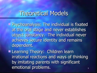 Theoretical Models Psychoanalysis: The individual is fixated at the oral stage and never establishes object constancy.  The individual never achieves secure identity and remains dependent. Learning Theory:  Children learn irrational reactions and ways of thinking by imitating parents with significant emotional problems. 