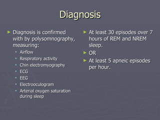 Diagnosis Diagnosis is confirmed with by polysomnography, measuring: Airflow Respiratory activity Chin electromyography ECG EEG Electrooculogram Arterial oxygen saturation during sleep At least 30 episodes over 7 hours of REM and NREM sleep. OR At least 5 apneic episodes per hour. 