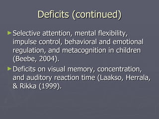 Deficits (continued) Selective attention, mental flexibility, impulse control, behavioral and emotional regulation, and metacognition in children (Beebe, 2004). Deficits on visual memory, concentration, and auditory reaction time (Laakso, Herrala, & Rikka (1999).  