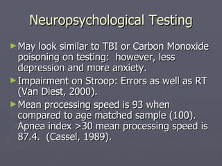 Neuropsychological Testing May look similar to TBI or Carbon Monoxide poisoning on testing:  however, less depression and more anxiety. Impairment on Stroop: Errors as well as RT (Van Diest, 2000). Mean processing speed is 93 when compared to age matched sample (100).  Apnea index >30 mean processing speed is 87.4.  (Cassel, 1989). 