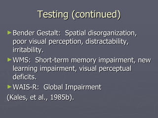 Testing (continued) Bender Gestalt:  Spatial disorganization, poor visual perception, distractability, irritability. WMS:  Short-term memory impairment, new learning impairment, visual perceptual deficits. WAIS-R:  Global Impairment (Kales, et al., 1985b). 