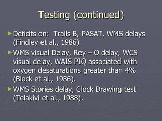 Testing (continued) Deficits on:  Trails B, PASAT, WMS delays (Findley et al., 1986) WMS visual Delay, Rey – O delay, WCS visual delay, WAIS PIQ associated with oxygen desaturations greater than 4% (Block et al., 1986). WMS Stories delay, Clock Drawing test (Telakivi et al., 1988). 