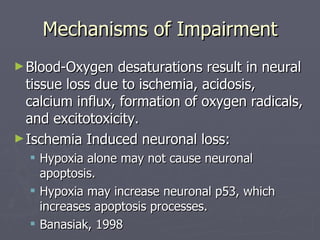 Mechanisms of Impairment Blood-Oxygen desaturations result in neural tissue loss due to ischemia, acidosis, calcium influx, formation of oxygen radicals, and excitotoxicity. Ischemia Induced neuronal loss:  Hypoxia alone may not cause neuronal apoptosis.  Hypoxia may increase neuronal p53, which increases apoptosis processes. Banasiak, 1998 