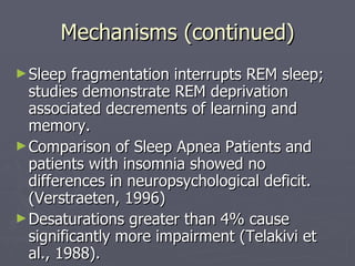 Mechanisms (continued) Sleep fragmentation interrupts REM sleep; studies demonstrate REM deprivation associated decrements of learning and memory. Comparison of Sleep Apnea Patients and patients with insomnia showed no differences in neuropsychological deficit. (Verstraeten, 1996) Desaturations greater than 4% cause significantly more impairment (Telakivi et al., 1988). 