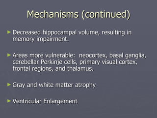 Mechanisms (continued) Decreased hippocampal volume, resulting in memory impairment. Areas more vulnerable:  neocortex, basal ganglia, cerebellar Perkinje cells, primary visual cortex, frontal regions, and thalamus. Gray and white matter atrophy Ventricular Enlargement 