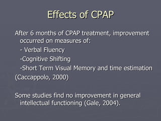 Effects of CPAP After 6 months of CPAP treatment, improvement occurred on measures of: - Verbal Fluency -Cognitive Shifting -Short Term Visual Memory and time estimation (Caccappolo, 2000) Some studies find no improvement in general intellectual functioning (Gale, 2004). 