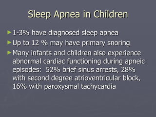 Sleep Apnea in Children 1-3% have diagnosed sleep apnea Up to 12 % may have primary snoring Many infants and children also experience abnormal cardiac functioning during apneic episodes:  52% brief sinus arrests, 28% with second degree atrioventricular block, 16% with paroxysmal tachycardia 