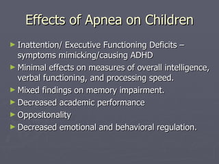 Effects of Apnea on Children Inattention/ Executive Functioning Deficits – symptoms mimicking/causing ADHD Minimal effects on measures of overall intelligence, verbal functioning, and processing speed. Mixed findings on memory impairment. Decreased academic performance Oppositonality Decreased emotional and behavioral regulation. 