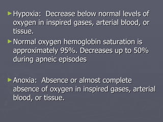 Hypoxia:  Decrease below normal levels of oxygen in inspired gases, arterial blood, or tissue.  Normal oxygen hemoglobin saturation is approximately 95%. Decreases up to 50% during apneic episodes Anoxia:  Absence or almost complete absence of oxygen in inspired gases, arterial blood, or tissue.  