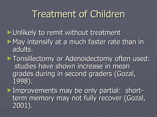 Treatment of Children Unlikely to remit without treatment May intensify at a much faster rate than in adults. Tonsillectomy or Adenoidectomy often used:  studies have shown increase in mean grades during in second graders (Gozal, 1998). Improvements may be only partial:  short-term memory may not fully recover (Gozal, 2001). 