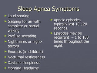 Sleep Apnea Symptoms Loud snoring Gasping for air with complete or partial waking Profuse sweating Nightmares or night-terrors Enuresis (in children) Nocturnal restlessness Daytime sleepiness Morning Headache Apneic episodes typically last 10-120 seconds. Episodes may be recurrent  – 1 to 100 times throughout the night. 
