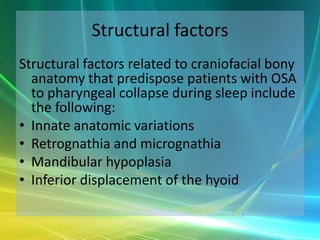 Structural factors
Structural factors related to craniofacial bony
  anatomy that predispose patients with OSA
  to pharyngeal collapse during sleep include
  the following:
• Innate anatomic variations
• Retrognathia and micrognathia
• Mandibular hypoplasia
• Inferior displacement of the hyoid
 