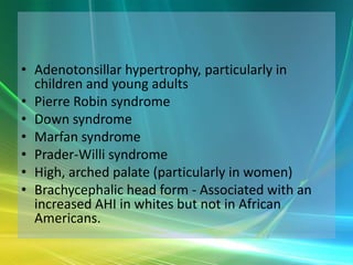 • Adenotonsillar hypertrophy, particularly in
  children and young adults
• Pierre Robin syndrome
• Down syndrome
• Marfan syndrome
• Prader-Willi syndrome
• High, arched palate (particularly in women)
• Brachycephalic head form - Associated with an
  increased AHI in whites but not in African
  Americans.
 