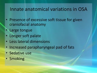 Innate anatomical variations in OSA
• Presence of excessive soft tissue for given
  craniofacial anatomy
• Large tongue
• Longer soft palate
• Less lateral dimensions
• Increased parapharyngeal pad of fats
• Sedative use
• Smoking
 