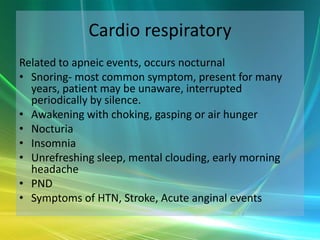 Cardio respiratory
Related to apneic events, occurs nocturnal
• Snoring- most common symptom, present for many
  years, patient may be unaware, interrupted
  periodically by silence.
• Awakening with choking, gasping or air hunger
• Nocturia
• Insomnia
• Unrefreshing sleep, mental clouding, early morning
  headache
• PND
• Symptoms of HTN, Stroke, Acute anginal events
 