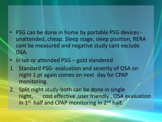 • PSG can be done in home by portable PSG devices -
  unattended, cheap. Sleep stage, sleep position, RERA
  cant be measured and negative study cant exclude
  OSA.
• In lab or attended PSG – gold slandered
1. Standard PSG- evaluation and severity of OSA on
   night 1 pt again comes on next day for CPAP
   monitoring.
2. Split night study-both can be done in single
   night,     cost effective ,user friendly , OSA evaluation
   in 1st half and CPAP monitoring in 2nd half.
 