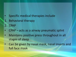 • Specific medical therapies include
1.Behavioral therapy
2.CPAP
• CPAP – acts as a airway pneumatic splint
• Maintains positive press throughout in all
  stages of sleep
• Can be given by nasal mask, nasal inserts and
  full face mask
 