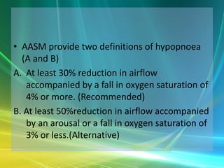 • AASM provide two definitions of hypopnoea
  (A and B)
A. At least 30% reduction in airflow
   accompanied by a fall in oxygen saturation of
   4% or more. (Recommended)
B. At least 50%reduction in airflow accompanied
   by an arousal or a fall in oxygen saturation of
   3% or less.(Alternative)
 