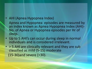 • AHI (Apnea Hypopnea Index)
   Apnea and Hypopnea episodes are measured by
   an index known as Apnea Hypopnea Index (AHI)-
   No. of Apnea or Hypopnea episodes per Hr of
   sleep.
• Up to 5 AHI’s can occur during sleep in normal
   individuals and is considered irrelevant.
• > 5 AHI are clinically relevant and they are sub
   classified as mild (5-15) moderate
  (15-30)and severe (>30).
 