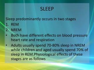 SLEEP
Sleep predominantly occurs in two stages
1. REM
2. NREM
• Both have different effects on blood pressure
   heart rate and respiration
• Adults usually spend 70-80% sleep in NREM
   while children and aged usually spend 70% of
   sleep in REM.Physiological effects of these
   stages are as follows
 
