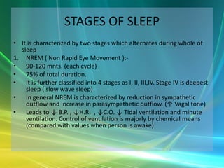 STAGES OF SLEEP
• It is characterized by two stages which alternates during whole of
  sleep
1. NREM ( Non Rapid Eye Movement ):-
• 90-120 mnts. (each cycle)
• 75% of total duration.
• It is further classified into 4 stages as I, II, III,IV. Stage IV is deepest
    sleep ( slow wave sleep)
• In general NREM is characterized by reduction in sympathetic
    outflow and increase in parasympathetic outflow. (↑ Vagal tone)
• Leads to ↓ B.P. , ↓H.R. , ↓C.O. ↓ Tidal ventilation and minute
    ventilation. Control of ventilation is majorly by chemical means
    (compared with values when person is awake)
 