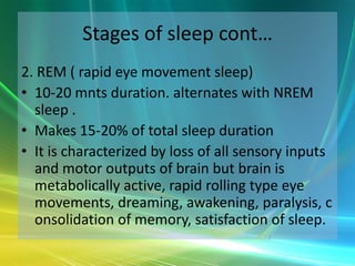 Stages of sleep cont…
2. REM ( rapid eye movement sleep)
• 10-20 mnts duration. alternates with NREM
  sleep .
• Makes 15-20% of total sleep duration
• It is characterized by loss of all sensory inputs
  and motor outputs of brain but brain is
  metabolically active, rapid rolling type eye
  movements, dreaming, awakening, paralysis, c
  onsolidation of memory, satisfaction of sleep.
 