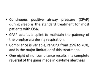 • Continuous positive airway pressure (CPAP) 
during sleep is the standard treatment for most 
patients with OSA. 
• CPAP acts as a splint to maintain the patency of 
the oropharynx during respiration. 
• Compliance is variable, ranging from 25% to 70%, 
and is the major limitationof this treatment. 
• One night of noncompliance results in a complete 
reversal of the gains made in daytime alertness 
 
