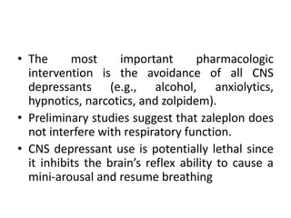 • The most important pharmacologic 
intervention is the avoidance of all CNS 
depressants (e.g., alcohol, anxiolytics, 
hypnotics, narcotics, and zolpidem). 
• Preliminary studies suggest that zaleplon does 
not interfere with respiratory function. 
• CNS depressant use is potentially lethal since 
it inhibits the brain’s reflex ability to cause a 
mini-arousal and resume breathing 
 