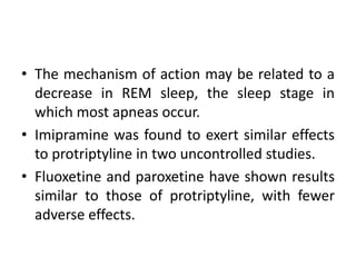 • The mechanism of action may be related to a 
decrease in REM sleep, the sleep stage in 
which most apneas occur. 
• Imipramine was found to exert similar effects 
to protriptyline in two uncontrolled studies. 
• Fluoxetine and paroxetine have shown results 
similar to those of protriptyline, with fewer 
adverse effects. 
 
