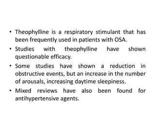 • Theophylline is a respiratory stimulant that has 
been frequently used in patients with OSA. 
• Studies with theophylline have shown 
questionable efficacy. 
• Some studies have shown a reduction in 
obstructive events, but an increase in the number 
of arousals, increasing daytime sleepiness. 
• Mixed reviews have also been found for 
antihypertensive agents. 
 