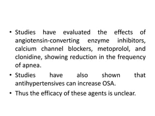 • Studies have evaluated the effects of 
angiotensin-converting enzyme inhibitors, 
calcium channel blockers, metoprolol, and 
clonidine, showing reduction in the frequency 
of apnea. 
• Studies have also shown that 
antihypertensives can increase OSA. 
• Thus the efficacy of these agents is unclear. 
 