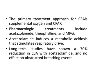 • The primary treatment approach for CSAis 
supplemental oxygen and CPAP. 
• Pharmacologic treatments include 
acetazolamide, theophylline, and MPG. 
• Acetazolamide induces a metabolic acidosis 
that stimulates respiratory drive. 
• Long-term studies have shown a 70% 
reduction in CSA with acetazolamide, and no 
effect on obstructed breathing events. 
 