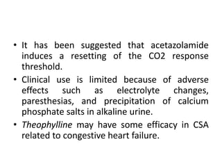 • It has been suggested that acetazolamide 
induces a resetting of the CO2 response 
threshold. 
• Clinical use is limited because of adverse 
effects such as electrolyte changes, 
paresthesias, and precipitation of calcium 
phosphate salts in alkaline urine. 
• Theophylline may have some efficacy in CSA 
related to congestive heart failure. 
 