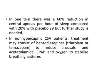 • In one trial there was a 60% reduction in 
central apneas per hour of sleep compared 
with 20% with placebo,29 but further study is 
needed. 
• In nonhypercapnic CSA patients, treatment 
may consist of benzodiazepines (triazolam or 
temazepam) to reduce arousals, and 
acetazolamide, CPAP, and oxygen to stabilize 
breathing patterns 
