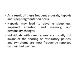 • As a result of these frequent arousals, hypoxia 
and sleep fragmentation occur. 
• Hypoxia may lead to daytime sleepiness, 
impaired attention and memory, and 
personality changes. 
• Individuals with sleep apnea are usually not 
aware of the snoring or respiratory pauses, 
and symptoms are most frequently reported 
by their bed partner. 
 