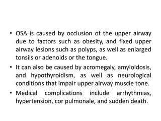 • OSA is caused by occlusion of the upper airway 
due to factors such as obesity, and fixed upper 
airway lesions such as polyps, as well as enlarged 
tonsils or adenoids or the tongue. 
• It can also be caused by acromegaly, amyloidosis, 
and hypothyroidism, as well as neurological 
conditions that impair upper airway muscle tone. 
• Medical complications include arrhythmias, 
hypertension, cor pulmonale, and sudden death. 
 