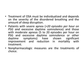 • Treatment of OSA must be individualized and depends 
on the severity of the disordered breathing and the 
amount of sleep disruption. 
• Patients with severe apnea (>20 episodes per hour on 
PSG and excessive daytime somnolence) and those 
with moderate apneas (5 to 20 episodes per hour on 
PSG and excessive daytime somnolence or other 
daytime symptoms) have shown significant 
improvement and reduction in mortality with 
treatment. 
• Nonpharmacologic measures are the treatments of 
choice. 
 