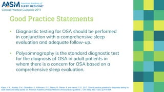 Good Practice Statements
▪ Diagnostic testing for OSA should be performed
in conjunction with a comprehensive sleep
evaluation and adequate follow-up.
▪ Polysomnography is the standard diagnostic test
for the diagnosis of OSA in adult patients in
whom there is a concern for OSA based on a
comprehensive sleep evaluation.
Kapur, V.K., Auckley, D.H., Chowdhuri, S., Kuhlmann, D.C., Mehra, R., Ramar, K. and Harrod, C.G., 2017. Clinical practice guideline for diagnostic testing for
adult obstructive sleep apnea: an American Academy of Sleep Medicine clinical practice guideline. J Clin Sleep Med, 13(3), pp.479-504.
 