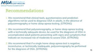 Recommendations
1. We recommend that clinical tools, questionnaires and prediction
algorithms not be used to diagnose OSA in adults, in the absence of
polysomnography or home sleep apnea testing. (STRONG)
2. We recommend that polysomnography, or home sleep apnea testing
with a technically adequate device, be used for the diagnosis of OSA in
uncomplicated adult patients presenting with signs and symptoms that
indicate an increased risk of moderate to severe OSA. (STRONG)
3. We recommend that if a single home sleep apnea test is negative,
inconclusive, or technically inadequate, polysomnography be performed
for the diagnosis of OSA. (STRONG) 15
 