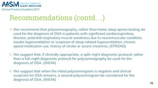 Recommendations (contd…)
4. We recommend that polysomnography, rather than home sleep apnea testing, be
used for the diagnosis of OSA in patients with significant cardiorespiratory
disease, potential respiratory muscle weakness due to neuromuscular condition,
awake hypoventilation or suspicion of sleep related hypoventilation, chronic
opioid medication use, history of stroke or severe insomnia. (STRONG)
5. We suggest that, if clinically appropriate, a split-night diagnostic protocol, rather
than a full-night diagnostic protocol for polysomnography be used for the
diagnosis of OSA. (WEAK)
6. We suggest that when the initial polysomnogram is negative and clinical
suspicion for OSA remains, a second polysomnogram be considered for the
diagnosis of OSA. (WEAK)
16
 