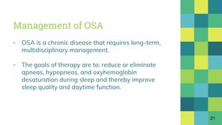 Management of OSA
▪ OSA is a chronic disease that requires long-term,
multidisciplinary management.
▪ The goals of therapy are to: reduce or eliminate
apneas, hypopneas, and oxyhemoglobin
desaturation during sleep and thereby improve
sleep quality and daytime function.
21
 