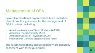 Management of OSA
Several international organizations have published
clinical practice guidelines for the management of
OSA in adults, including:
o American Academy of Sleep Medicine (AASM),
o American Thoracic Society (ATS)
o American College of Physicians (ACP)
o International Geriatric Sleep Medicine Force
The recommendations discussed below are generally
consistent with these guidelines.
22
 