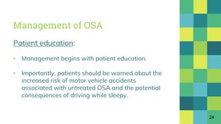 Management of OSA
Patient education:
▪ Management begins with patient education.
▪ Importantly, patients should be warned about the
increased risk of motor vehicle accidents
associated with untreated OSA and the potential
consequences of driving while sleepy.
24
 