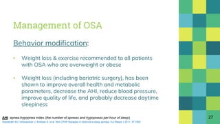Management of OSA
Behavior modification:
▪ Weight loss & exercise recommended to all patients
with OSA who are overweight or obese
▪ Weight loss (including bariatric surgery), has been
shown to improve overall health and metabolic
parameters, decrease the AHI, reduce blood pressure,
improve quality of life, and probably decrease daytime
sleepiness
27AHI: apnea-hypopnea index (the number of apneas and hypopneas per hour of sleep)
Randerath WJ, Verbraecken J, Andreas S, et al. Non-CPAP therapies in obstructive sleep apnoea. Eur Respir J 2011; 37:1000.
 