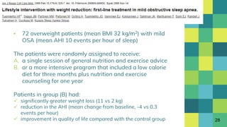 ▪ 72 overweight patients (mean BMI 32 kg/m2) with mild
OSA (mean AHI 10 events per hour of sleep)
The patients were randomly assigned to receive:
A. a single session of general nutrition and exercise advice
B. or a more intensive program that included a low calorie
diet for three months plus nutrition and exercise
counseling for one year
Patients in group (B) had:
 significantly greater weight loss (11 vs 2 kg)
 reduction in the AHI (mean change from baseline, -4 vs 0.3
events per hour)
 improvement in quality of life compared with the control group 28
 